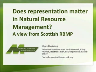 Does representation matter in Natural Resource Management? A view from Scottish RBMP Kirsty Blackstock With contributions from Keith Marshall, Kerry Waylen, Heather Smith, Jill Dunglinson & Rachel Dilley Socio-Economics Research Group 