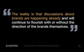 “
”
The reality is that discussions about
brands are happening already and will
continue to flourish with or without the
direction of the brands themselves.
Proprietary & Confidential. © 2014 BLACKSTONE Digital Agency All rights reserved. / 17
 