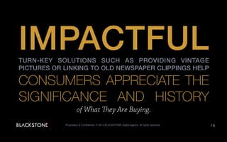IMPACTFULTURN-KEY SOLUTIONS SUCH AS PROVIDING VINTAGE PICTURES OR
LINKING TO OLD NEWSPAPER CLIPPINGS HELP
CONSUMERS APPRECIATE
THE SIGNIFICANCE AND
HISTORY
OF WHAT THEY ARE BUYINGProprietary & Confidential. © 2014 BLACKSTONE Digital Agency All rights reserved. / 5
 