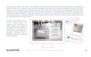 Curiously, the “Trainer Hunt” had its own Facebook and Twitter pages, which was a missed opportunity to centralize all
traffic and fans onto corporate Jimmy Choo web properties that would live on after the campaign. Once the promotion ended,
any new audiences who connected with the brand were lost as the Trainer Hunt’s pages lost their relevance. Furthermore,
driving traffic to the corporate web properties would have been an opportunity to deliver non-Trainer Hunt content to a
receptive audience. Since online attention spans are short, it is unlikely that many fans took the additional step of connecting
with the corporate properties. In fact, several months later the Trainer Hunt still has fans and followers of its own, although
the accounts are inactive.
Despite the immediate success
of the “Trainer Hunt”, the
company still overlooked its
ability to retain its new audience
and build the brand long term. It
is important for luxury brands to
think about the after effects of a
campaign, including how to
keep the audience and goodwill
that was created.
Proprietary & Confidential. © 2014 BLACKSTONE Digital Agency All rights reserved. / 53
 