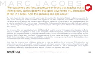 “For customers and fans, a company or brand that reaches out to
them directly carries goodwill that goes beyond the 140 characters
of text in a tweet. And, the opposite can also occur.”
The Marc Jacobs brand’s experience with social media demonstrates the dichotomy of social media consequences. The Marc
Jacobs Intl corporate Twitter account has been regarded as one of the best Twitter accounts for a luxury fashion brand. The
people behind the account give insider access to day-to-day happenings, converse directly with followers and write with an
edgy honesty that fits with the brand voice. Followers of the Twitter account feel a vested interest in the brand’s activities and
actively engage the brand by participating in informal contests, following live-tweets of fashion shows and commenting about
fashion.
The other side of the coin reared its head when CEO Robert Duffy used his personal Twitter account (not the corporate Twitter
account) to publish risqué pictures of Marc Jacobs after-parties. The tweeted pictures, which showed the designer allegedly
inebriated and unflattering pictures of partygoers, ignited a wave of criticism. Duffy responded by shutting down the account.
Overnight, Duffy’s Twitter went from being a heralded example of social media use to being a black mark on the brand. Duffy’s
Twitter account gave followers a (possibly) false sense that the company was unprofessional. That could have been avoided
had a social media strategy been established beforehand.
Most likely, the company never established a clear set of rules and guidelines for its employees. While executives and
customer representatives obviously will have different leeway with regard to social media, a baseline of conduct should apply
to everyone. The guidelines should also govern employees’ personal accounts, as a way of preventing the kind of negative
exposure that happened in Robert Duffy’s Twitter account. Ultimately, not all press is good press.
Proprietary & Confidential. © 2014 BLACKSTONE Digital Agency All rights reserved. / 68
 