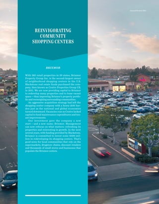 BRIXMOR
With 585 retail properties in 39 states, Brixmor
Property Group Inc. is the second-largest owner
of neighborhood shopping centers in the U.S.
Blackstone real estate funds purchased the com-
pany, then known as Centro Properties Group US,
in 2011. We are now providing capital to Brixmor
to redevelop many properties and to lease vacant
space—thus improving Brixmor’s property portfo-
lio and reenergizing surrounding communities.
An aggressive acquisition strategy had left the
shopping center company with a heavy debt bur-
den just as the national and global economies
turned downward. Vacancies rose as Centro lacked
capital to fund maintenance expenditures and ten-
ant improvements.
Our investment gave the company a new
start — and a new name: Brixmor. Management
can now refocus on what matters: refreshing its
properties and reinvesting in growth. In the next
several years, with funding provided by Blackstone,
Brixmor is committed to invest some $300 mil-
lion in redeveloping its shopping centers. That’s
good news for local communities that rely on the
supermarkets, drugstore chains, discount retailers
and thousands of small stores and businesses that
populate the Brixmor centers.
REINVIGORATING
COMMUNITY
SHOPPING CENTERS
Annual Review 20118
 