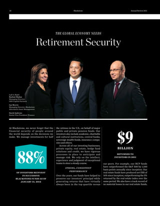 THE GLOBAL ECONOMY NEEDS
Retirement Security
At Blackstone, we never forget that the
financial security of people around
the world depends on the decisions we
make. We manage investments for half
the retirees in the U.S., on behalf of major
public and private pension funds. Our
investors also include academic, charitable
and cultural institutions, central banks,
sovereign wealth funds, insurance compa-
nies and others.
Across all of our investing businesses,
private equity, real estate, hedge fund
solutions and credit, we have rigorous
processes in place to anticipate and
manage risk. We rely on the intellect,
experience and judgment of exceptional
teams to steer a steady course.
STRONG, CONSISTENT
PERFORMANCE
Over the years, our funds have helped to
preserve our investors’ principal while
generating returns that have virtually
always been in the top quartile versus
our peers. For example, our BCP funds
have outperformed the S&P 500 by 1,100
basis points annually since inception. Our
real estate funds have produced net IRR of
16%sinceinception,outperformingthe3%
returned by the real estate index over the
same period. We also have a track record of
no material losses in our real estate funds,
$9BILLION
RETURNED TO
INVESTORS IN 2011
88%
OF INVESTORS REINVEST
IN SUCCESSIVE
BLACKSTONE FUNDS AS OF
JANUARY 31, 2012
Left to Right:
Rashmi Madan
Managing Director,
GSO Capital Partners
Ian Morris
Managing Director, Blackstone
Alternative Asset Management
David Andrews
Senior Vice President, Finance
Blackstone Annual Review 201110
 