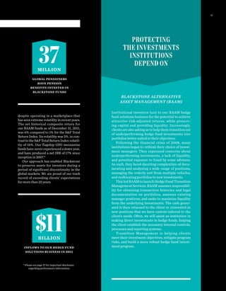37MILLION
$11BILLION
PROTECTING
THE INVESTMENTS
INSTITUTIONS
DEPEND ON
BLACKSTONE ALTERNATIVE
ASSET MANAGEMENT (BAAM)
Institutional investors turn to our BAAM hedge
fund solutions business for the potential to achieve
attractive risk-adjusted returns, while preserv-
ing capital and providing liquidity. Increasingly,
clients are also asking us to help them transition out
of underperforming hedge fund investments into
portfolios better suited to their objectives.
Following the financial crisis of 2008, many
institutions began to rethink their choice of invest-
ment managers. They expressed concerns about
underperforming investments, a lack of liquidity,
and potential exposure to fraud by some advisors.
As such, they faced daunting complexities of docu-
menting and analyzing a wide range of positions,
managing the orderly exit from multiple vehicles,
and reallocating portfolios to new investments.
This led BAAM to launch Hedge Fund Transition
Management Services. BAAM assumes responsibil-
ity for obtaining transaction histories and legal
documentation on portfolios, assesses existing
manager positions, and seeks to maximize liquidity
from the underlying investments. The cash gener-
ated is then returned to the client or reinvested in
new positions that we have custom-tailored to the
client’s needs. Often, we will assist an institution in
making direct investments in hedge funds, helping
the client establish the necessary internal controls,
processes and reporting systems.
Transition Management is helping clients
meet their investment objectives, mitigate program
risks, and build a more robust hedge fund invest-
ment program.
despite operating in a marketplace that
has seen extreme volatility in recent years.
The net historical composite return for
our BAAM funds as of December 31, 2011,
was 6% compared to 1% for the S&P Total
Return Index. Its volatility was 5%, in con-
trast to the S&P Total Return Index volatil-
ity of 16%. Our flagship GSO mezzanine
funds have never experienced a down year,
and have produced a net IRR of 17% since
inception in 2007.*
Our approach has enabled Blackstone
to preserve assets for investors during a
period of significant discontinuity in the
global markets. We are proud of our track
record of exceeding clients’ expectations
for more than 25 years.
*Please see page 27 for important disclosure
regarding performance information.
GLOBAL PENSIONERS
HAVE PENSION
BENEFITS INVESTED IN
BLACKSTONE FUNDS
INFLOWS TO OUR HEDGE FUND
SOLUTIONS BUSINESS IN 2011
11
 