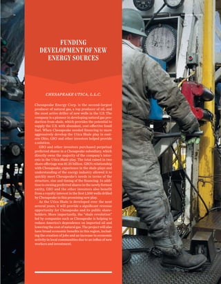 CHESAPEAKE UTICA, L.L.C.
Chesapeake Energy Corp. is the second-largest
producer of natural gas, a top producer of oil, and
the most active driller of new wells in the U.S. The
company is a pioneer in developing natural gas pro-
duction from shale, which provides the potential to
supply the U.S. with abundant, cost-effective fossil
fuel. When Chesapeake needed ﬁnancing to more
aggressively develop the Utica Shale play in east-
ern Ohio, GSO and other investors helped provide
a solution.
GSO and other investors purchased perpetual
preferred shares in a Chesapeake subsidiary, which
directly owns the majority of the company’s inter-
ests in the Utica Shale play. The total raised in two
share offerings was $1.25 billion. GSO’s relationship
with Chesapeake, experience in the shale plays and
understanding of the energy industry allowed it to
quickly meet Chesapeake’s needs in terms of the
structure, size and timing of the ﬁnancing. In addi-
tion to owning preferred shares in the newly formed
entity, GSO and the other investors also benefit
from a royalty interest in the ﬁrst 1,500 wells drilled
by Chesapeake in this promising new play.
As the Utica Shale is developed over the next
several years, it will provide a signiﬁcant revenue
opportunity for Chesapeake and its public share-
holders. More importantly, the “shale revolution”
led by companies such as Chesapeake is helping to
reduce America’s dependence on imported oil and
loweringthecostofnaturalgas.Theprojectwillalso
have broad economic beneﬁts in this region, includ-
ing the creation of jobs and an increase in economic
activity in local communities due to an inﬂux of new
workers and investment.
FUNDING
DEVELOPMENT OF NEW
ENERGY SOURCES
Annual Review 201114
 