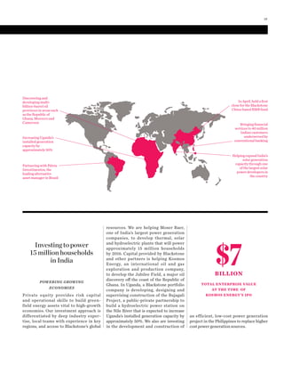 POWERING GROWING
ECONOMIES
Private equity provides risk capital
and operational skills to build green-
field energy assets vital to high-growth
economies. Our investment approach is
differentiated by deep industry exper-
tise, local teams with experience in key
regions, and access to Blackstone’s global
resources. We are helping Moser Baer,
one of India’s largest power generation
companies, to develop thermal, solar
and hydroelectric plants that will power
approximately 15  million households
by 2016. Capital provided by Blackstone
and other partners is helping Kosmos
Energy, an international oil and gas
exploration and production company,
to develop the Jubilee Field, a major oil
discovery off the coast of the Republic of
Ghana. In Uganda, a Blackstone portfolio
company is developing, designing and
supervising construction of the Bujagali
Project, a public-private partnership to
build a hydroelectric power station on
the Nile River that is expected to increase
Uganda’s installed generation capacity by
approximately 50%. We also are investing
in the development and construction of
an efficient, low-cost power generation
project in the Philippines to replace higher
cost power generation sources.
Bringing ﬁnancial
services to 40 million
Indian customers
underserved by
conventional banking
Partnering with Pátria
Investimentos, the
leading alternative
asset manager in Brazil
$7BILLION
TOTAL ENTERPRISE VALUE
AT THE TIME OF
KOSMOS ENERGY’S IPO
Investing to power
15 million households
in India
Increasing Uganda’s
installed generation
capacity by
approximately 50%
Discovering and
developing multi-
billion-barrel oil
provinces in areas such
as the Republic of
Ghana, Morocco and
Cameroon
In April, held a ﬁrst
close for the Blackstone
China-based RMB fund
Helping expand India’s
solar generation
capacity through one
of the largest solar
power developers in
the country
19
 