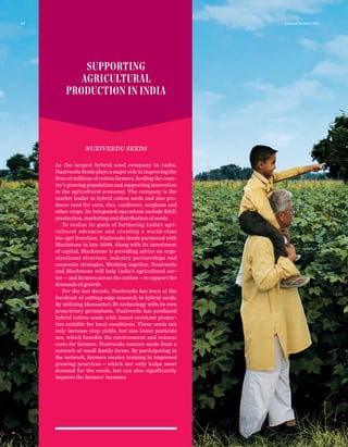SUPPORTING
AGRICULTURAL
PRODUCTION IN INDIA
NUZIVEEDU SEEDS
As the largest hybrid seed company in India,
NuziveeduSeedsplaysamajorroleinimprovingthe
lives of millions of cotton farmers, feeding the coun-
try’s growing population and supporting innovation
in the agricultural economy. The company is the
market leader in hybrid cotton seeds and also pro-
duces seed for corn, rice, sunﬂower, sorghum and
other crops. Its integrated operations include R&D,
production, marketing and distribution of seeds.
To realize its goals of furthering India’s agri-
cultural advances and creating a world-class
bio-agri franchise, Nuziveedu Seeds partnered with
Blackstone in late 2008. Along with its investment
of capital, Blackstone is providing advice on orga-
nizational structure, industry partnerships and
corporate strategies. Working together, Nuziveedu
and Blackstone will help India’s agricultural sec-
tor—and farmers across the nation—to support the
demands of growth.
For the last decade, Nuziveedu has been at the
forefront of cutting-edge research in hybrid seeds.
By utilizing Monsanto’s Bt-technology with its own
proprietary germplasm, Nuziveedu has produced
hybrid cotton seeds with insect-resistant proper-
ties suitable for local conditions. These seeds not
only increase crop yields, but also lower pesticide
use, which beneﬁts the environment and reduces
costs for farmers. Nuziveedu sources seeds from a
network of small family farms. By participating in
the network, farmers receive training in improved
growing practices — which not only helps meet
demand for the seeds, but can also significantly
improve the farmers’ incomes.
20 Annual Review 2011
 