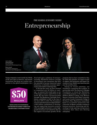 firm built upon a platform of entrepre-
neurship, Blackstone believes strongly
in investing in new enterprises that have
the potential to become tomorrow’s great
businesses, to stimulate economic oppor-
tunity and to deliver enduring value.
In the last ﬁve years, we have invested
or committed over $3  billion in start-
ups—an amount that would make us one
of the largest venture capital ﬁrms in the
world. We also foster entrepreneurship
through The Blackstone Charitable Foun-
dation, established in 2007 at the time of
the firm’s IPO. In 2010, The Foundation
announceditsEntrepreneurshipInitiative,
a $50  million commitment to develop-
ing and supporting innovative projects
with meaningful potential to create high-
growth businesses and industries that are
the engines of economic growth. Of the
THE GLOBAL ECONOMY NEEDS
Entrepreneurship
Young companies create nearly two-thirds
of the new jobs in America, and launch
innovations that keep our country com-
petitive in the global marketplace. As a
programs that we have committed to thus
far under this initiative, we expect to start
or support 450 businesses and impact the
creation of over 30,000 new American jobs
over the next ﬁve years.
Among its recent activities, our
Foundation committed $3.2 million, in
partnership with The Burton D. Morgan
Foundation, to extend the Blackstone
LaunchPad program to the campuses of
Baldwin-Wallace College, Case Western
Reserve University, Kent State University,
and Lorain County Community College in
Northeast Ohio. Blackstone LaunchPad,
based on an initiative pioneered at the
University of Miami, provides training in
business practices, mentoring and net-
working to help aspiring entrepreneurs
transform their ideas into thriving
enterprises.
$50MILLION
DEDICATED TO FOSTERING
ENTREPRENEURSHIP THROUGH
CHARITABLE CONTRIBUTIONS
Left to Right:
Josh Schertzer
Vice President,
Information Technology Group
Hana Ayoub
Coordinator, Blackstone
Alternative Asset Management
22 Blackstone Annual Review 2011
 