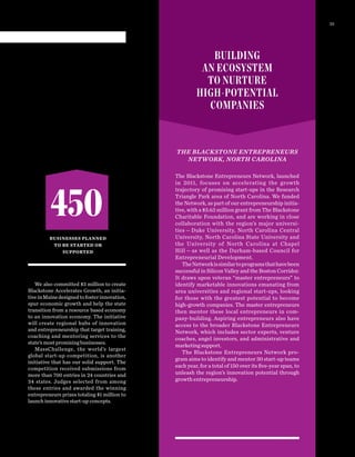 We also committed $3 million to create
Blackstone Accelerates Growth, an initia-
tiveinMainedesignedtofosterinnovation,
spur economic growth and help the state
transition from a resource based economy
to an innovation economy. The initiative
will create regional hubs of innovation
and entrepreneurship that target training,
coaching and mentoring services to the
state’s most promising businesses.
MassChallenge, the world’s largest
global start-up competition, is another
initiative that has our solid support. The
competition received submissions from
more than 700 entries in 24 countries and
34  states. Judges selected from among
these entries and awarded the winning
entrepreneurs prizes totaling $1 million to
launch innovative start-up concepts.
THE BLACKSTONE ENTREPRENEURS
NETWORK, NORTH CAROLINA
The Blackstone Entrepreneurs Network, launched
in 2011, focuses on accelerating the growth
trajectory of promising start-ups in the Research
Triangle Park area of North Carolina. We funded
the Network, as part of our entrepreneurship initia-
tive, with a $3.63 million grant from The Blackstone
Charitable Foundation, and are working in close
collaboration with the region’s major universi-
ties — Duke University, North Carolina Central
University, North Carolina State University and
the University of North Carolina at Chapel
Hill — as well as the Durham-based Council for
Entrepreneurial Development.
TheNetworkissimilartoprogramsthathavebeen
successful in Silicon Valley and the Boston Corridor.
It draws upon veteran “master entrepreneurs” to
identify marketable innovations emanating from
area universities and regional start-ups, looking
for those with the greatest potential to become
high-growth companies. The master entrepreneurs
then mentor these local entrepreneurs in com-
pany-building. Aspiring entrepreneurs also have
access to the broader Blackstone Entrepreneurs
Network, which includes sector experts, venture
coaches, angel investors, and administrative and
marketing support.
The Blackstone Entrepreneurs Network pro-
gram aims to identify and mentor 30 start-up teams
each year, for a total of 150 over its ﬁve-year span, to
unleash the region’s innovation potential through
growth entrepreneurship.
BUILDING
AN ECOSYSTEM
TO NURTURE
HIGH-POTENTIAL
COMPANIES
450
BUSINESSES PLANNED
TO BE STARTED OR
SUPPORTED
23
 