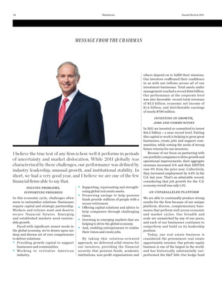 I believe the true test of any ﬁrm is how well it performs in periods
of uncertainty and market dislocation. While 2011 globally was
characterized by these challenges, our performance was deﬁned by
industry leadership, unusual growth, and institutional stability. In
short, we had a very good year, and I believe we are one of the few
ﬁnancial ﬁrms able to say that.
SOLVING PROBLEMS,
SUPPORTING PROGRESS
In this economic cycle, challenges often
seem to outnumber solutions: Businesses
require capital and strategic partnership.
Workers and retirees want and deserve
secure financial futures. Emerging
and established markets need sustain-
able growth.
Faced with signiﬁcant unmet needs in
the global economy, we’ve drawn upon our
deep and diverse set of core competencies
to deliver solutions:
Providing growth capital to support
businesses and communities.
Working to revitalize American
industry.
Supporting, rejuvenating and strength-
ening global real estate assets.
Preserving savings to help pension
funds provide millions of people with a
secure retirement.
Offering capital solutions and advice to
help companies through challenging
times.
Investing in emerging markets that are
helping to drive the global economy.
And, enabling entrepreneurs to realize
their vision and create jobs.
By taking this solution-oriented
approach, we delivered solid returns for
our investors, providing the financial
security that pension funds, academic
institutions, non-proﬁt organizations and
others depend on to fulﬁll their missions.
Our investors reaffirmed their conﬁdence
in us with net inflows across all of our
investment businesses. Total assets under
management reached a record $166 billion.
Our performance at the corporate level
was also favorable: record total revenues
of $3.3 billion; economic net income of
$1.6  billion; and distributable earnings
of nearly $700 million.
INVESTING IN GROWTH,
JOBS AND COMMUNITIES
In 2011 we invested or committed to invest
$16.5 billion—a near record level. Putting
this capital to work is helping to grow great
businesses, create jobs and support com-
munities, while sowing the seeds of strong
future returns for our investors.
Because of our focus on partnering with
ourportfoliocompaniestodrivegrowthand
operational improvements, their aggregate
revenues increased 11% and their EBITDA
rose 9% from the prior year. Collectively,
they increased employment by 4.6% in the
U.S. last year. That’s an admirable record,
considering that job growth for the U.S.
economyoverallwasonly1.1%.
AN UNPARALLELED PLATFORM
We are able to continually produce strong
results for the ﬁrm because of our unique
platform: diverse, complementary busi-
nesses that perform well across economic
and market cycles. Our breadth and
scale are unmatched by any of our peers,
and each of our businesses continues to
outperform and build on its leadership
position.
Today, our real estate business is
considered the preeminent real estate
opportunistic investor. Our private equity
business is one of the largest in the world,
and has historically substantially out-
performed the S&P 500. Our hedge fund
MESSAGE FROM THE CHAIRMAN
Annual Review 201124 Blackstone
 
