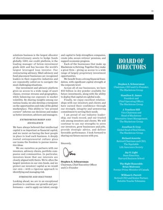 and capital to help strengthen companies,
create jobs, secure retirees’ pensions, and
support economic progress.
Each of the businesses that make up
Blackstone is thriving. Together they make
a great firm — giving us access to a wide
range of largely proprietary investment
opportunities.
We beneﬁt from a strong ﬁnancial foun-
dation, with signiﬁcant capital strength at
the corporate level.
Across all of our businesses, we have
$33  billion in dry powder available for
future investments, along with the ability
to deploy that capital on a global scale.
Finally, we enjoy excellent relation-
ships with our investors and clients and
have earned their confidence through
our strength, integrity and unwavering
commitment to serving their needs.
I am proud of our industry leader-
ship, our track record, and our trusted
role among investors and clients. We will
continue to use our strengths to serve
our investors, grow businesses and jobs,
provide strategic advice, and deliver
favorable performance. I look forward to
sharing our future success with you.
Sincerely,
Stephen A. Schwarzman
Chairman, Chief Executive Officer
and Co-Founder
solutions business is the largest allocator
of discretionary assets to hedge funds
globally. GSO, our credit platform, is the
leading manager of below-investment
grade debt and has become the world’s
largest leveraged loan investor. Our
restructuring advisory, M&A advisory and
fund placement businesses are recognized
leaders in their respective industries and
are repeatedly called on to navigate the
most challenging situations.
Our investment and advisory platform
gives us access to a wide range of asset
classes, revenue streams and geographies,
while balancing our exposure to market
volatility. By sharing insights among our
various teams, we also develop a viewpoint
on the opportunities and risks of the global
marketplace. This ability to “see around
corners” informs our decisions and makes
us better investors, advisors and managers.
ENTREPRENEURSHIP AND
EXCELLENCE
We have always believed that intellectual
capital is as important as ﬁnancial capital,
and we insist on having the best people
in place to lead each business. A deeply
rooted entrepreneurial culture gives
our teams the freedom to pursue innova-
tive ideas.
We see ourselves as partners with our
investors, advisory clients, portfolio com-
panies and communities. In particular,
investors know that our interests are
closely aligned with theirs. We’re often the
largest investors in our own funds, and we
protect our investors’ capital as we would
our own — with a rigorous approach to
identifying and managing risk.
STRENGTH AND SOLUTIONS
Looking ahead, we are in an exceptional
position to continue our growth and per-
formance—and to apply our talent, energy
BOARD OF
DIRECTORS
Stephen A. Schwarzman
Chairman, CEO and Co-Founder,
The Blackstone Group
Hamilton E. James
President and
Chief Operating Officer,
The Blackstone Group
J. Tomilson Hill
Vice Chairman and
Head of Blackstone
Alternative Asset Management,
The Blackstone Group
Jonathan D. Gray
Global Head of Real Estate,
The Blackstone Group
Richard Jenrette
Retired Chairman and CEO,
The Equitable
Life Assurance Society
Jay O. Light
Dean Emeritus,
Harvard Business School
The Right Honorable
Brian Mulroney
Former Prime Minister of Canada
William G. Parrett
Retired CEO and Senior Partner,
Deloitte Touche Tohmatsu
25
 