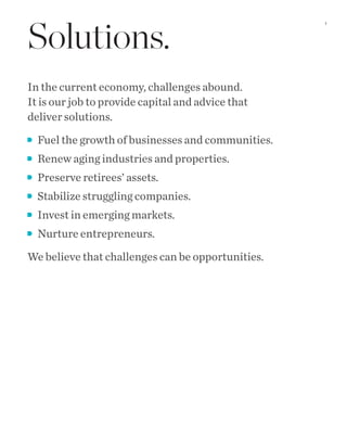 Solutions.
In the current economy, challenges abound.
It is our job to provide capital and advice that
deliver solutions.
Fuel the growth of businesses and communities.
Renew aging industries and properties.
Preserve retirees’ assets.
Stabilize struggling companies.
Invest in emerging markets.
Nurture entrepreneurs.
We believe that challenges can be opportunities.
1
 
