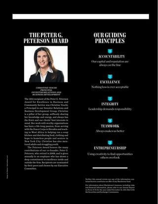 OUR GUIDING
PRINCIPLES
THE PETER G.
PETERSON AWARD
ACCOUNTABILITY
Our capital and reputation are
always on the line
EXCELLENCE
Nothing less is ever acceptable
INTEGRITY
Leadership demands responsibility
TEAMWORK
Always makes us better
ENTREPRENEURSHIP
Using creativity to ﬁnd opportunities
others overlook
CHRISTINE VESCHI
PRINCIPAL
INVESTOR RELATIONS AND
BUSINESS DEVELOPMENT
The 2011 recipient of the Peter G. Peterson
Award for Excellence in Business and
Community Service was Christine Veschi,
a Principal in our Investor Relations and
Business Development Group. Christine
is a pillar of her group, selflessly sharing
her knowledge and energy, and always has
the ﬁrm’s and our clients’ best interests in
mind. Her work with worthy organizations
has been a life-long passion, from serving
with the Peace Corps in Slovakia and teach-
ing in West Africa to helping run a soup
kitchen and distributing food, clothing and
hope to homeless people and seniors in
New York City. Christine has also men-
tored adults and struggling youth.
The Peterson Award honors the many
contributions of our co-founder, Peter G.
Peterson, who retired in 2008, and is given
annually to an employee who has shown a
deep commitment to excellence inside and
outside the ﬁrm. Recipients are nominated
by their peers and chosen by our Executive
Committee.
Neither this annual review nor any of the information con-
tained herein constitutes an offer of any Blackstone fund.
For information about Blackstone’s business, including risks
and ﬁnancial information, please refer to our Annual Report
on Form 10-K for the year ended December 31, 2011 ﬁled with
the Securities and Exchange Commission.
1
2
3
4
5
DesignbyAddisonwww.addison.com
 