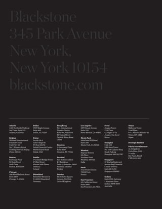 Blackstone
345 Park Avenue
New York,
New York 10154
blackstone.com
Atlanta
4401 Northside Parkway
3rd Floor, Suite 375
Atlanta, GA 30327
Beijing
Winland International
Finance Center
Unit F817-18
No. 7, Finance Street
Xicheng District, Beijing
China 100140
Boston
Exchange Place
53 State Street
29th Floor
Boston, MA 02109
Chicago
200WestMadisonStreet
Suite 3800
Chicago, IL 60606
Dallas
3949 Maple Avenue
Suite 400
Dallas, TX 75219
Dubai
Levels 5 & 6
Gate Village 06
PO Box 506741
Dubai Financial Center
Sheikh Zayed Road
Dubai, UAE
Dublin
O’Connell Bridge House
D’Olier Street
9th and 10th Floors
Dublin 2
Ireland
Düsseldorf
Benrather Strasse 12
D-40213 Düsseldorf
Germany
Hong Kong
Two International
Finance Centre
Suite 901, 9th Floor
8 Finance Street
Central, Hong Kong
China
Houston
11 Greenway Plaza
Suite 3050
Houston, TX 77046
Istanbul
Sair Nedim Caddesi
E 2 Residence
Daire 1, Akaretler, 34357
Besiktas, Istanbul
Turkey
London
40 Berkeley Square
London, W1J 5AL
United Kingdom
Los Angeles
1299 Ocean Avenue
Suite 320
Santa Monica, CA 90401
Menlo Park
2494 Sand Hill Road
Suite 200
Menlo Park, CA 94025
Mumbai
Express Towers
5th Floor
Nariman Point
Mumbai, 400 021
India
Paris
3 rue Paul Cézanne
75008 Paris
France
San Francisco
101 California Street
Suite 2880
San Francisco, CA 94111
Seoul
Jongno Tower
17th Floor
6, Jongno 2-Ga
Jongno-Gu, Seoul
Korea
Shanghai
Unit 1101
DBS Bank Tower
No. 1318 Lujiazui Ring
Road, Pudong
Shanghai 200120, PRC
Singapore
10 Marina Boulevard
Marina Bay Financial
Centre Tower 2
Suite 13-01/02
Singapore 018983
Sydney
Suite 3901, Gateway
1 Maquarie Place
Sydney NSW 2000
Australia
Tokyo
Midtown Tower
22nd Floor
9-7-1 Akasaka Minato-Ku
Tokyo, 107-6222
Japan
Strategic Partner
Pátria Investimentos
Av. Brigadeiro
Faria Lima, 2055
7° andar
São Paulo, Brazil
CEP 01452 001
The global
economy
needs...
Annual Review 2011
TheBlackstoneGroupAnnualReview2011
 