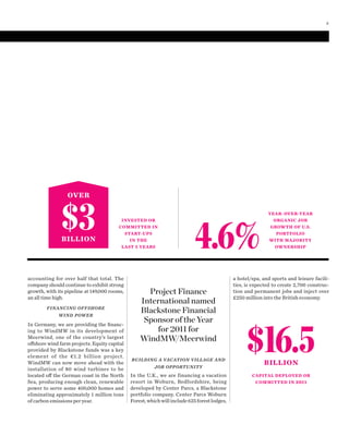 YEAR-OVER-YEAR
ORGANIC JOB
GROWTH OF U.S.
PORTFOLIO
WITH MAJORITY
OWNERSHIP4.6%
INVESTED OR
COMMITTED IN
START-UPS
IN THE
LAST 5 YEARS
OVER
$3BILLION
BUILDING A VACATION VILLAGE AND
JOB OPPORTUNITY
In the U.K., we are financing a vacation
resort in Woburn, Bedfordshire, being
developed by Center Parcs, a Blackstone
portfolio company. Center Parcs Woburn
Forest,whichwillinclude625forestlodges,
a hotel/spa, and sports and leisure facili-
ties, is expected to create 2,700 construc-
tion and permanent jobs and inject over
£250 million into the British economy.
accounting for over half that total. The
company should continue to exhibit strong
growth, with its pipeline at 149,000 rooms,
an all time high.
FINANCING OFFSHORE
WIND POWER
In Germany, we are providing the ﬁnanc-
ing to WindMW in its development of
Meerwind, one of the country’s largest
offshore wind farm projects. Equity capital
provided by Blackstone funds was a key
element of the €1.2 billion project.
WindMW can now move ahead with the
installation of 80 wind turbines to be
located off the German coast in the North
Sea, producing enough clean, renewable
power to serve some 400,000 homes and
eliminating approximately 1 million tons
of carbon emissions per year.
Project Finance
International named
Blackstone Financial
Sponsor of the Year
for 2011 for
WindMW/Meerwind
$16.5BILLION
CAPITAL DEPLOYED OR
COMMITTED IN 2011
3
 