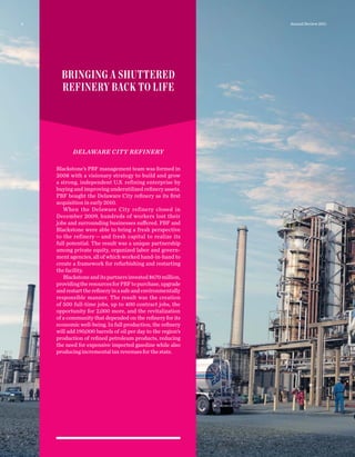 DELAWARE CITY REFINERY
Blackstone’s PBF management team was formed in
2008 with a visionary strategy to build and grow
a strong, independent U.S. refining enterprise by
buying and improving underutilized reﬁnery assets.
PBF bought the Delaware City reﬁnery as its ﬁrst
acquisition in early 2010.
When the Delaware City refinery closed in
December 2009, hundreds of workers lost their
jobs and surrounding businesses suffered. PBF and
Blackstone were able to bring a fresh perspective
to the refinery — and fresh capital to realize its
full potential. The result was a unique partnership
among private equity, organized labor and govern-
ment agencies, all of which worked hand-in-hand to
create a framework for refurbishing and restarting
the facility.
Blackstoneanditspartnersinvested$670 million,
providingtheresourcesforPBFtopurchase,upgrade
andrestartthereﬁneryinasafeandenvironmentally
responsible manner. The result was the creation
of 500 full-time jobs, up to 400 contract jobs, the
opportunity for 2,000 more, and the revitalization
of a community that depended on the reﬁnery for its
economic well-being. In full production, the reﬁnery
will add 190,000 barrels of oil per day to the region’s
production of reﬁned petroleum products, reducing
the need for expensive imported gasoline while also
producingincrementaltaxrevenuesforthestate.
BRINGING A SHUTTERED
REFINERY BACK TO LIFE
4 Annual Review 2011
 