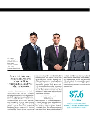 Australia and Europe. Our capital and
expertise have helped Valad stabilize a bal-
ance sheet that had become over-weighted
with debt prior to the economic downturn.
With its financial future stabilized, the
company has increased occupancy rates in
many markets.
EXPANDING ENGINEERED PRODUCTS
Polymer Group, Inc. (PGI) is a leader in
engineered, nonwoven fabrics for hygiene,
medical, wipes and industrial applica-
tions. In 2010, PGI’s Board of Directors
determined that realization of the com-
pany’s long-term strategic plan required
an investor willing to inject substantial
growth capital. Blackstone, on behalf
of our investors, acquired PGI in late
2010 and has supported the company’s
expansion since that time. In 2011, PGI
commercialized new state-of-the-art lines
in Waynesboro, Virginia, and Suzhou,
China, and announced broader plans to
invest in growth in emerging markets such
as Brazil and southern China. Also in 2011,
PGI launched an innovative submicron
technology for nonwovens called Arium™.
Under Blackstone’s ownership, PGI
increased its research and development by
15% over the prior year.
STABILIZING GLOBAL
REAL ESTATE
Our acquisition of Valad Property Group,
a leading Australia-based real estate com-
pany, reflects Blackstone’s investment
in a growing range of global markets.
Valad owns office and industrial buildings
in seven regions, with concentrations in
Left to Right:
Jacob Werner
Principal, Real Estate
Boris Michev
Associate, Real Estate
Alicia Corbin
Principal, Park Hill Group
$7.6BILLION
DEPLOYED OR COMMITTED
GLOBALLY, MOSTLY TO DISTRESSED
REAL ESTATE ASSETS IN 2011
Renewing these assets
creates jobs, restores
economic life to
communities, and drives
value for investors
7
 