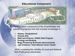 Educational Component 
The Education component of the Amphitheater will 
consist of programs that will increase knowledge in: 
 History- Geographical 
 Cinema Arts 
 Math and Science / NASA Kids Program 
 Ecology and Boating 
 Mega Partnering Business Advancements 
 Job Creations / International Career Center 
While increasing the visibility of Local and National 
Non-Profit group awareness. 
 