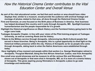 How the Historical Cinema Center contributes to the Vital 
Education Center and Overall Venue 
As part of the vital educational center, we feel that each section or area should have video 
displays that, similar to a museum, would provide the audience with archival footage and 
montage of photos related to that area, all done through the Historical Cinema Center. 
First and foremost, an area focused on the Birth place of Business in America. How business has 
helped developed this country and it roots through Annapolis, MD. through the Amphitheater's 
Museum of Commerce that will be inside the Conference Center to describe local generational 
businesses and their foundations in the community. Spotlight business humanitarianism and the 
people responsible for it’s growth. 
Highlight the Historical significance on Black History and the Farmland history going back to 
the sugar cane trade. Recognition of the Tuskegee Annapolis Chapter, as well as covering 
Roots and its history. 
Tribute to the Military service through Annapolis, referencing key Multi-Cultural people that served in 
these branches. Being in Annapolis, this is a great opportunity to shed light on the historical 
military presence within the city. 
History of Annapolis as far as people who came through Annapolis, dating back to when the 
Native Americans were established through today. Have highlights of key moment and 
people within that section (i.e. George Washington retired in Annapolis; Thurgood 
Marshall, being the first African American Justice, was from Annapolis) 
One small area would showcase and be museum to all the various film and filmmakers, TV shows out 
of Annapolis or that were shot in Annapolis, MD, so it is more of a cinema history of Annapolis. 
This gives aspiring young filmmakers in Annapolis a place to go seek knowledge and 
mentorship. 
 