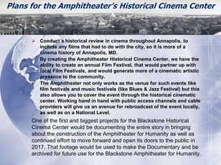 Plans for the Amphitheater’s Historical Cinema Center 
 Conduct a historical review in cinema throughout Annapolis, to 
include any films that had to do with the city, so it is more of a 
cinema history of Annapolis, MD. 
 By creating the Amphitheater Historical Cinema Center, we have the 
ability to create an annual Film Festival, that would partner up with 
local Film Festivals, and would generate more of a cinematic artistic 
presence to the community. 
 The Amphitheater not only works as the venue for such events like 
film festivals and music festivals (like Blues & Jazz Festival) but this 
also allows you to cover the event through the historical cinematic 
center. Working hand in hand with public access channels and cable 
providers will give us an avenue for rebroadcast of the event locally, 
as well as on a National Level. 
One of the first and biggest projects for the Blackstone Historical 
Cinema Center would be documenting the entire story in bringing 
about the construction of the Amphitheater for Humanity as well as 
continued effort to move forward and open its doors to the public in 
2017. That footage would be used to make the Documentary and be 
archived for future use for the Blackstone Amphitheater for Humanity. 
 