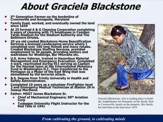 About Graciela Blackstone 
● 5th Generation Farmer on the borderline of 
Crownsville and Annapolis, Maryland 
● Family lived, worked, and eventually owned the land 
since 1659 
● At 25 formed A & G Cleaning Corporation completing 
6 years of cleaning with 75 employees in Camden 
Yards Stadium for the Stadium Authority and The 
Baltimore Orioles. 
● 35 yrs old created Blackstone Home Beautification 
Services a licensed Landscaping service where I 
completed over 160 new Homes and many rehabs. 
Created Blackstone Staffing Services, provided 
employment to 30 people, providing waiters and 
waitresses for Weddings, Bar Mitzvahs etc. 
● U.S. Army Veteran, trained in Hazardous Material 
Management and Emergency Evacuation. Completed 
4 wars, reactivated during 911 serving as Captain 
for the Hazmat team at the International Monetary 
Fund in Washington D.C. Then transferred to the 
Pentagon as a Major of the East Wing that was 
demolished by the terrorist attack. 
● B.S. Degree from Trinity University in Health and 
Safety Administration. 
● Completed 10 years as a volunteer FireFighter level 
3 and Emergency Medical Technician at Station 29 in 
Jessup Maryland. 
● Father: MSGT James Blackstone Sr. 
● Chief of Mechanical Engineers; 99th Aviation 
Corp 
● Tuskegee University Flight Instructor for the 
Red Tails in 1941 
Graciela Blackstone, who is leading plans to build 
the Amphitheater for Humanity on her family farm 
in Crownsville, kneels on the property. Her family 
has had links to the land since 1659. 
From cultivating the ground, to cultivating minds 
 