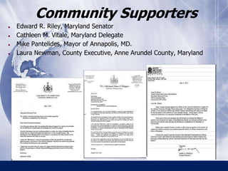Community Supporters 
● Edward R. Riley, Maryland Senator 
● Cathleen M. Vitale, Maryland Delegate 
● Mike Pantelides, Mayor of Annapolis, MD. 
● Laura Newman, County Executive, Anne Arundel County, Maryland 
 