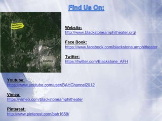 Website: 
http://www.blackstoneamphitheater.org/ 
Face Book: 
https://www.facebook.com/blackstone.amphitheater 
Twitter: 
https://twitter.com/Blackstone_AFH 
Youtube: 
https://www.youtube.com/user/BAHChannel2012 
Vimeo: 
https://vimeo.com/blackstoneamphitheater 
Pinterest: 
http://www.pinterest.com/bah1659/ 
 