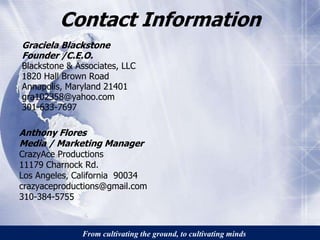 Contact Information 
Graciela Blackstone 
Founder /C.E.O. 
Blackstone & Associates, LLC 
1820 Hall Brown Road 
Annapolis, Maryland 21401 
gra102358@yahoo.com 
301-633-7697 
Anthony Flores 
Media / Marketing Manager 
CrazyAce Productions 
11179 Charnock Rd. 
Los Angeles, California 90034 
crazyaceproductions@gmail.com 
310-384-5755 
From cultivating the ground, to cultivating minds 
