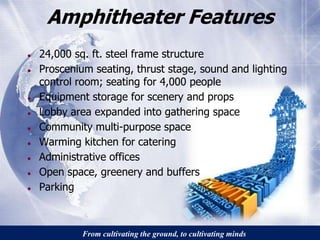 Amphitheater Features 
● 24,000 sq. ft. steel frame structure 
● Proscenium seating, thrust stage, sound and lighting 
control room; seating for 4,000 people 
● Equipment storage for scenery and props 
● Lobby area expanded into gathering space 
● Community multi-purpose space 
● Warming kitchen for catering 
● Administrative offices 
● Open space, greenery and buffers 
● Parking 
From cultivating the ground, to cultivating minds 
 