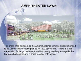 AMPHITHEATER LAWN 
The grass area adjacent to the Amphitheater is partially sloped intended 
to be used as lawn seating for up to 1200 spectators. There is a flat 
area suited for large party tents and temporary vending. Alongside the 
lawn are bathrooms and a small retail or cafe space. 
 