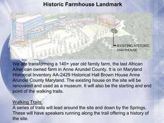 Historic Farmhouse Landmark 
We are transforming a 140+ year old family farm, the last African 
American owned farm in Anne Arundel County. It is on Maryland 
Historical Inventory AA-2429 Historical Hall Brown House Anne 
Arundel County Maryland. The existing house on the site will be 
renovated and used as a museum. It will also be the starting and end 
point of the walking trails. 
Walking Trails: 
A series of trails will lead around the site and down by the Springs. 
These will have speakers running along the trail offering a history of 
the site. 
 