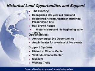 Historical Land Opportunities and Support 
● The History: 
● Recognized 300 year old farmland 
● Registered African American Historical 
Preservation Site 
● Hall Brown House 
● Historic Maryland life beginning early 
1600's. 
Opportunities: 
● Archaeological Dig Opportunities 
● Amphitheater for a variety of live events 
Support Systems: 
● Historical Cinema Center 
● Vital Educational Center 
● Museum 
● Walking Trails 
From cultivating the ground, to cultivating minds 
 