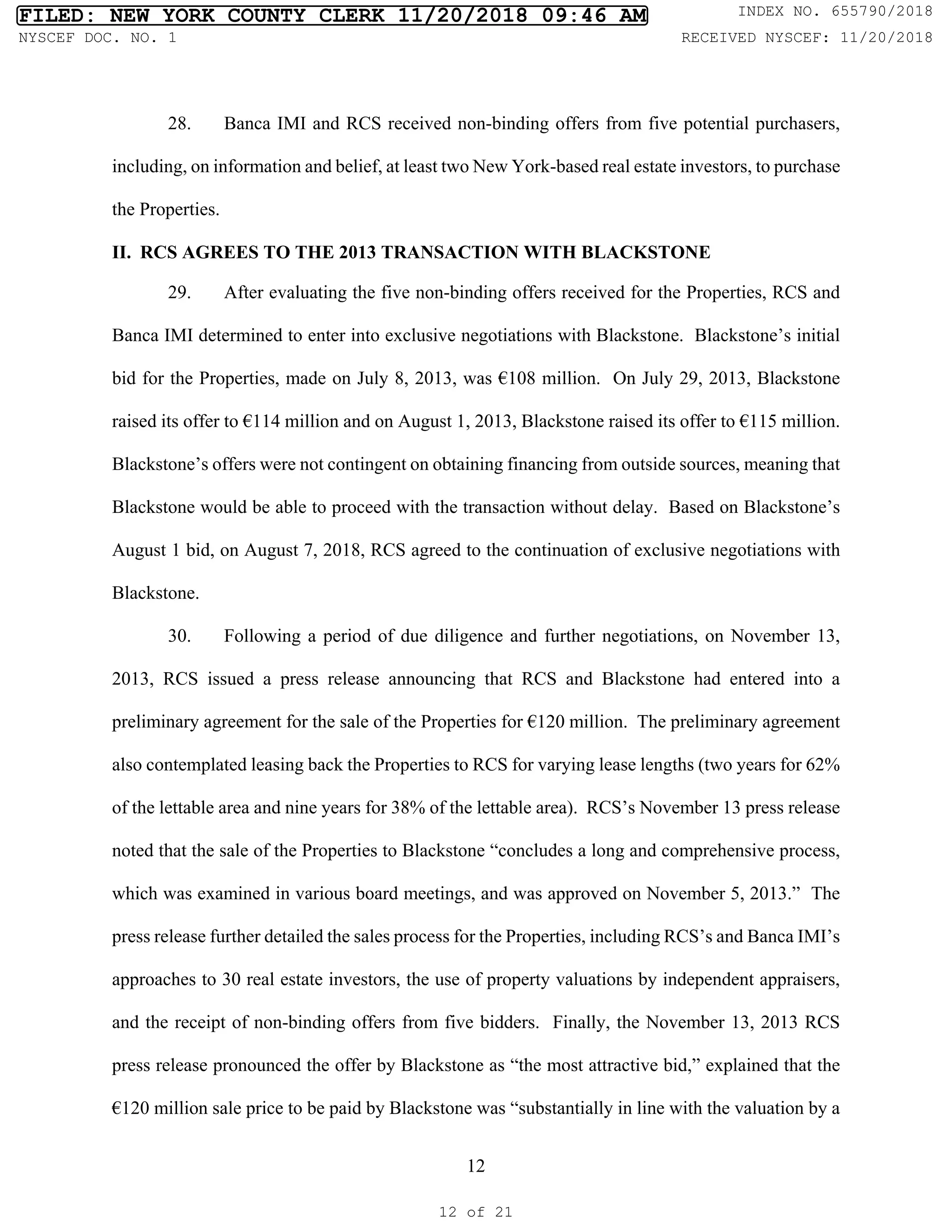12
28. Banca IMI and RCS received non-binding offers from five potential purchasers,
including, on information and belief, at least two New York-based real estate investors, to purchase
the Properties.
II. RCS AGREES TO THE 2013 TRANSACTION WITH BLACKSTONE
29. After evaluating the five non-binding offers received for the Properties, RCS and
Banca IMI determined to enter into exclusive negotiations with Blackstone. Blackstone’s initial
bid for the Properties, made on July 8, 2013, was €108 million. On July 29, 2013, Blackstone
raised its offer to €114 million and on August 1, 2013, Blackstone raised its offer to €115 million.
Blackstone’s offers were not contingent on obtaining financing from outside sources, meaning that
Blackstone would be able to proceed with the transaction without delay. Based on Blackstone’s
August 1 bid, on August 7, 2018, RCS agreed to the continuation of exclusive negotiations with
Blackstone.
30. Following a period of due diligence and further negotiations, on November 13,
2013, RCS issued a press release announcing that RCS and Blackstone had entered into a
preliminary agreement for the sale of the Properties for €120 million. The preliminary agreement
also contemplated leasing back the Properties to RCS for varying lease lengths (two years for 62%
of the lettable area and nine years for 38% of the lettable area). RCS’s November 13 press release
noted that the sale of the Properties to Blackstone “concludes a long and comprehensive process,
which was examined in various board meetings, and was approved on November 5, 2013.” The
press release further detailed the sales process for the Properties, including RCS’s and Banca IMI’s
approaches to 30 real estate investors, the use of property valuations by independent appraisers,
and the receipt of non-binding offers from five bidders. Finally, the November 13, 2013 RCS
press release pronounced the offer by Blackstone as “the most attractive bid,” explained that the
€120 million sale price to be paid by Blackstone was “substantially in line with the valuation by a
FILED: NEW YORK COUNTY CLERK 11/20/2018 09:46 AM INDEX NO. 655790/2018
NYSCEF DOC. NO. 1 RECEIVED NYSCEF: 11/20/2018
12 of 21
 