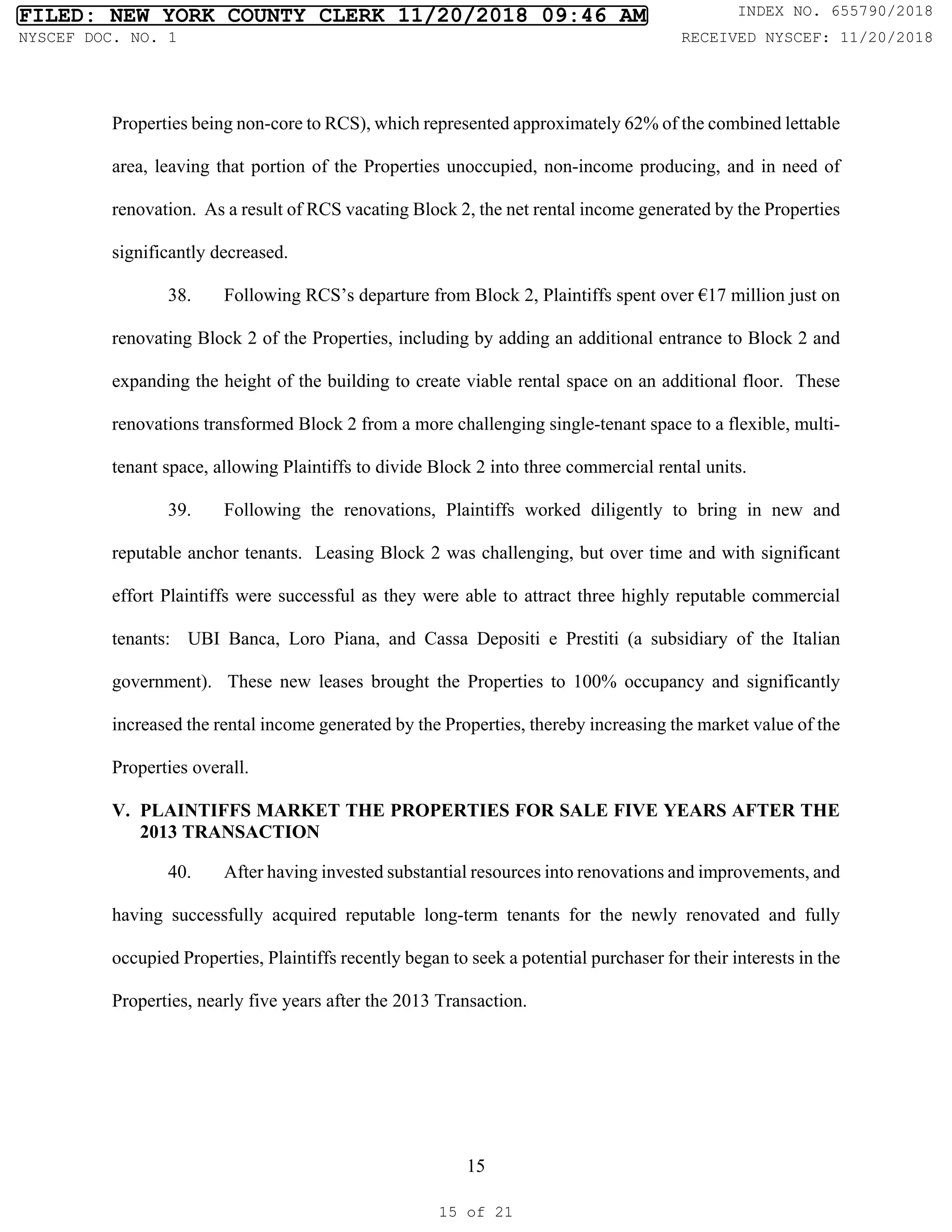 15
Properties being non-core to RCS), which represented approximately 62% of the combined lettable
area, leaving that portion of the Properties unoccupied, non-income producing, and in need of
renovation. As a result of RCS vacating Block 2, the net rental income generated by the Properties
significantly decreased.
38. Following RCS’s departure from Block 2, Plaintiffs spent over €17 million just on
renovating Block 2 of the Properties, including by adding an additional entrance to Block 2 and
expanding the height of the building to create viable rental space on an additional floor. These
renovations transformed Block 2 from a more challenging single-tenant space to a flexible, multi-
tenant space, allowing Plaintiffs to divide Block 2 into three commercial rental units.
39. Following the renovations, Plaintiffs worked diligently to bring in new and
reputable anchor tenants. Leasing Block 2 was challenging, but over time and with significant
effort Plaintiffs were successful as they were able to attract three highly reputable commercial
tenants: UBI Banca, Loro Piana, and Cassa Depositi e Prestiti (a subsidiary of the Italian
government). These new leases brought the Properties to 100% occupancy and significantly
increased the rental income generated by the Properties, thereby increasing the market value of the
Properties overall.
V. PLAINTIFFS MARKET THE PROPERTIES FOR SALE FIVE YEARS AFTER THE
2013 TRANSACTION
40. After having invested substantial resources into renovations and improvements, and
having successfully acquired reputable long-term tenants for the newly renovated and fully
occupied Properties, Plaintiffs recently began to seek a potential purchaser for their interests in the
Properties, nearly five years after the 2013 Transaction.
FILED: NEW YORK COUNTY CLERK 11/20/2018 09:46 AM INDEX NO. 655790/2018
NYSCEF DOC. NO. 1 RECEIVED NYSCEF: 11/20/2018
15 of 21
 
