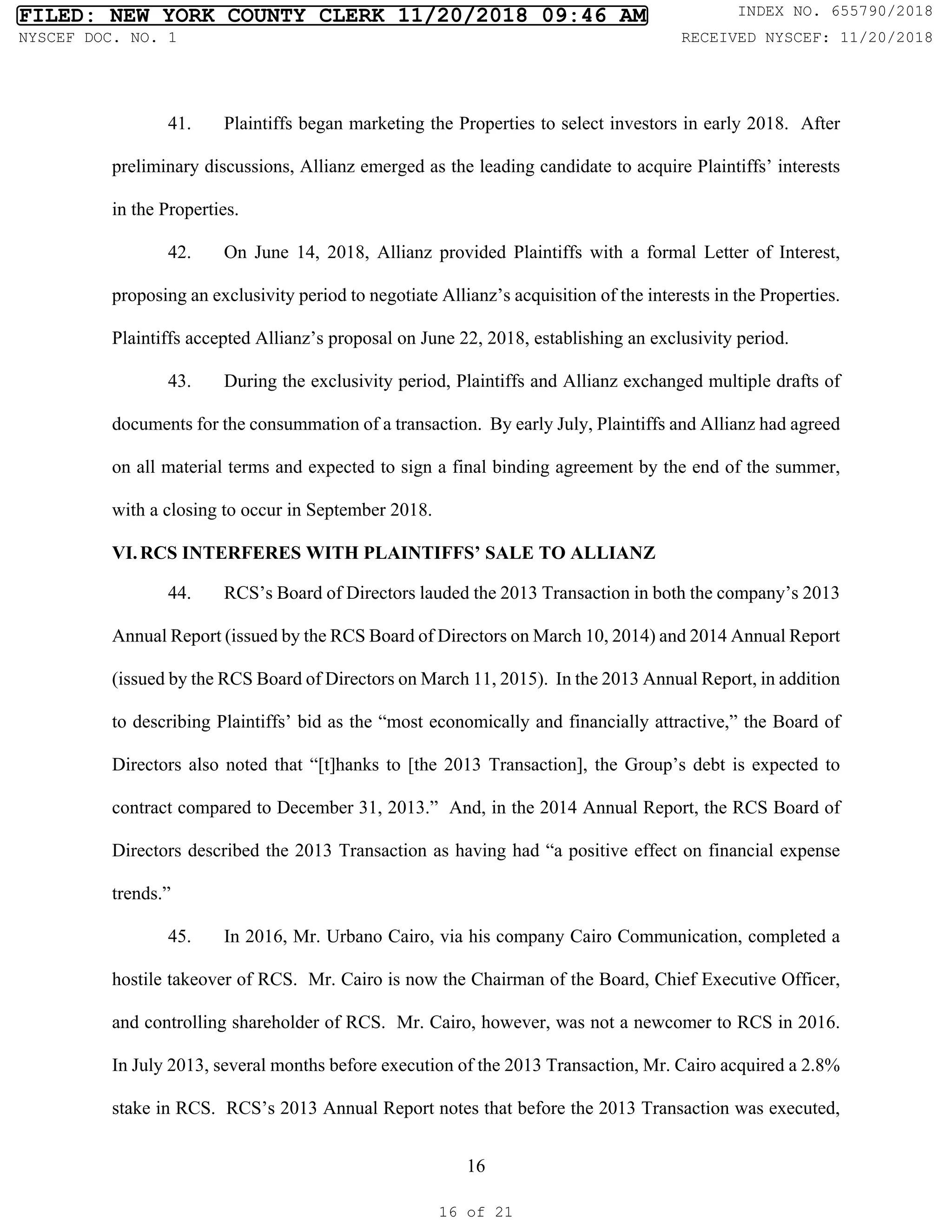 16
41. Plaintiffs began marketing the Properties to select investors in early 2018. After
preliminary discussions, Allianz emerged as the leading candidate to acquire Plaintiffs’ interests
in the Properties.
42. On June 14, 2018, Allianz provided Plaintiffs with a formal Letter of Interest,
proposing an exclusivity period to negotiate Allianz’s acquisition of the interests in the Properties.
Plaintiffs accepted Allianz’s proposal on June 22, 2018, establishing an exclusivity period.
43. During the exclusivity period, Plaintiffs and Allianz exchanged multiple drafts of
documents for the consummation of a transaction. By early July, Plaintiffs and Allianz had agreed
on all material terms and expected to sign a final binding agreement by the end of the summer,
with a closing to occur in September 2018.
VI.RCS INTERFERES WITH PLAINTIFFS’ SALE TO ALLIANZ
44. RCS’s Board of Directors lauded the 2013 Transaction in both the company’s 2013
Annual Report (issued by the RCS Board of Directors on March 10, 2014) and 2014 Annual Report
(issued by the RCS Board of Directors on March 11, 2015). In the 2013 Annual Report, in addition
to describing Plaintiffs’ bid as the “most economically and financially attractive,” the Board of
Directors also noted that “[t]hanks to [the 2013 Transaction], the Group’s debt is expected to
contract compared to December 31, 2013.” And, in the 2014 Annual Report, the RCS Board of
Directors described the 2013 Transaction as having had “a positive effect on financial expense
trends.”
45. In 2016, Mr. Urbano Cairo, via his company Cairo Communication, completed a
hostile takeover of RCS. Mr. Cairo is now the Chairman of the Board, Chief Executive Officer,
and controlling shareholder of RCS. Mr. Cairo, however, was not a newcomer to RCS in 2016.
In July 2013, several months before execution of the 2013 Transaction, Mr. Cairo acquired a 2.8%
stake in RCS. RCS’s 2013 Annual Report notes that before the 2013 Transaction was executed,
FILED: NEW YORK COUNTY CLERK 11/20/2018 09:46 AM INDEX NO. 655790/2018
NYSCEF DOC. NO. 1 RECEIVED NYSCEF: 11/20/2018
16 of 21
 