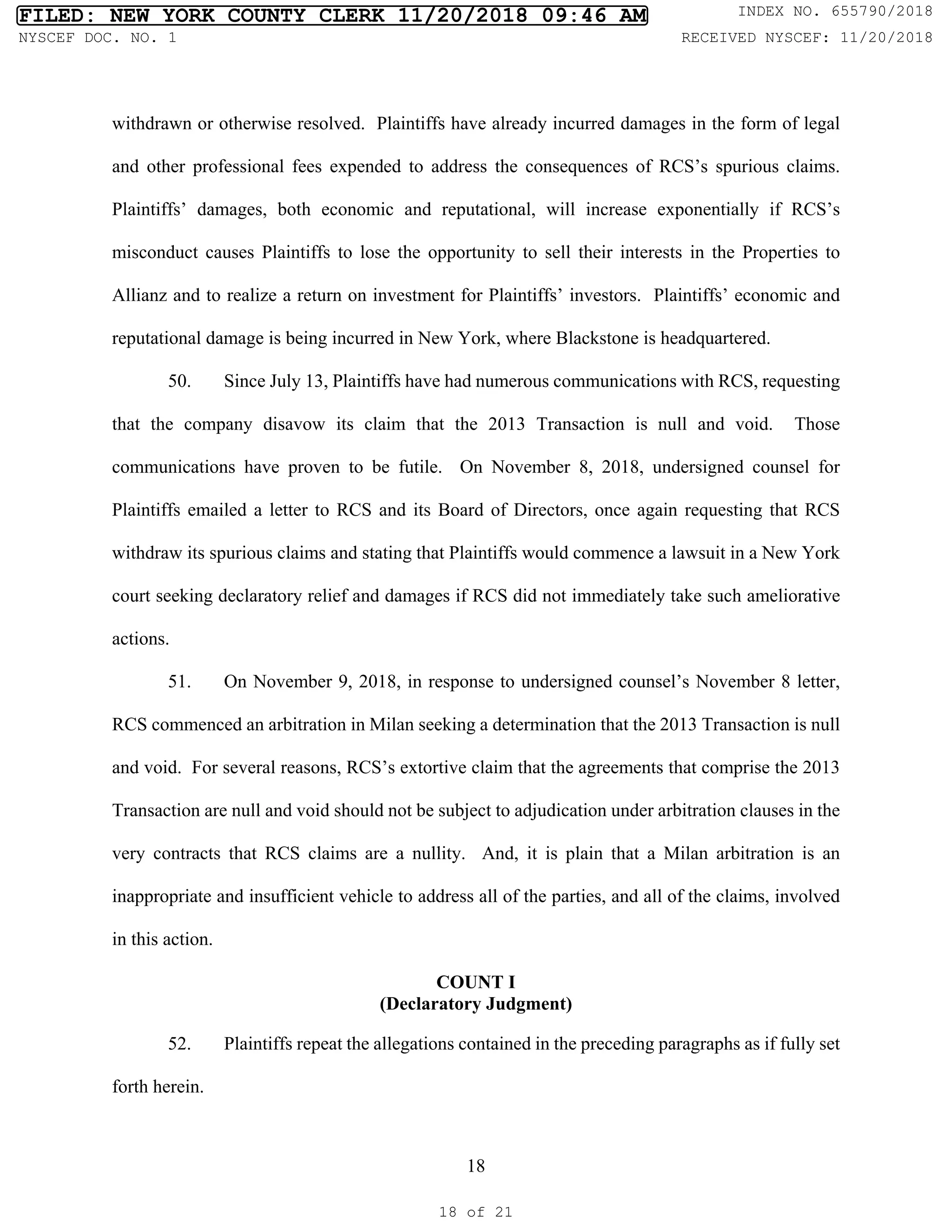 18
withdrawn or otherwise resolved. Plaintiffs have already incurred damages in the form of legal
and other professional fees expended to address the consequences of RCS’s spurious claims.
Plaintiffs’ damages, both economic and reputational, will increase exponentially if RCS’s
misconduct causes Plaintiffs to lose the opportunity to sell their interests in the Properties to
Allianz and to realize a return on investment for Plaintiffs’ investors. Plaintiffs’ economic and
reputational damage is being incurred in New York, where Blackstone is headquartered.
50. Since July 13, Plaintiffs have had numerous communications with RCS, requesting
that the company disavow its claim that the 2013 Transaction is null and void. Those
communications have proven to be futile. On November 8, 2018, undersigned counsel for
Plaintiffs emailed a letter to RCS and its Board of Directors, once again requesting that RCS
withdraw its spurious claims and stating that Plaintiffs would commence a lawsuit in a New York
court seeking declaratory relief and damages if RCS did not immediately take such ameliorative
actions.
51. On November 9, 2018, in response to undersigned counsel’s November 8 letter,
RCS commenced an arbitration in Milan seeking a determination that the 2013 Transaction is null
and void. For several reasons, RCS’s extortive claim that the agreements that comprise the 2013
Transaction are null and void should not be subject to adjudication under arbitration clauses in the
very contracts that RCS claims are a nullity. And, it is plain that a Milan arbitration is an
inappropriate and insufficient vehicle to address all of the parties, and all of the claims, involved
in this action.
COUNT I
(Declaratory Judgment)
52. Plaintiffs repeat the allegations contained in the preceding paragraphs as if fully set
forth herein.
FILED: NEW YORK COUNTY CLERK 11/20/2018 09:46 AM INDEX NO. 655790/2018
NYSCEF DOC. NO. 1 RECEIVED NYSCEF: 11/20/2018
18 of 21
 