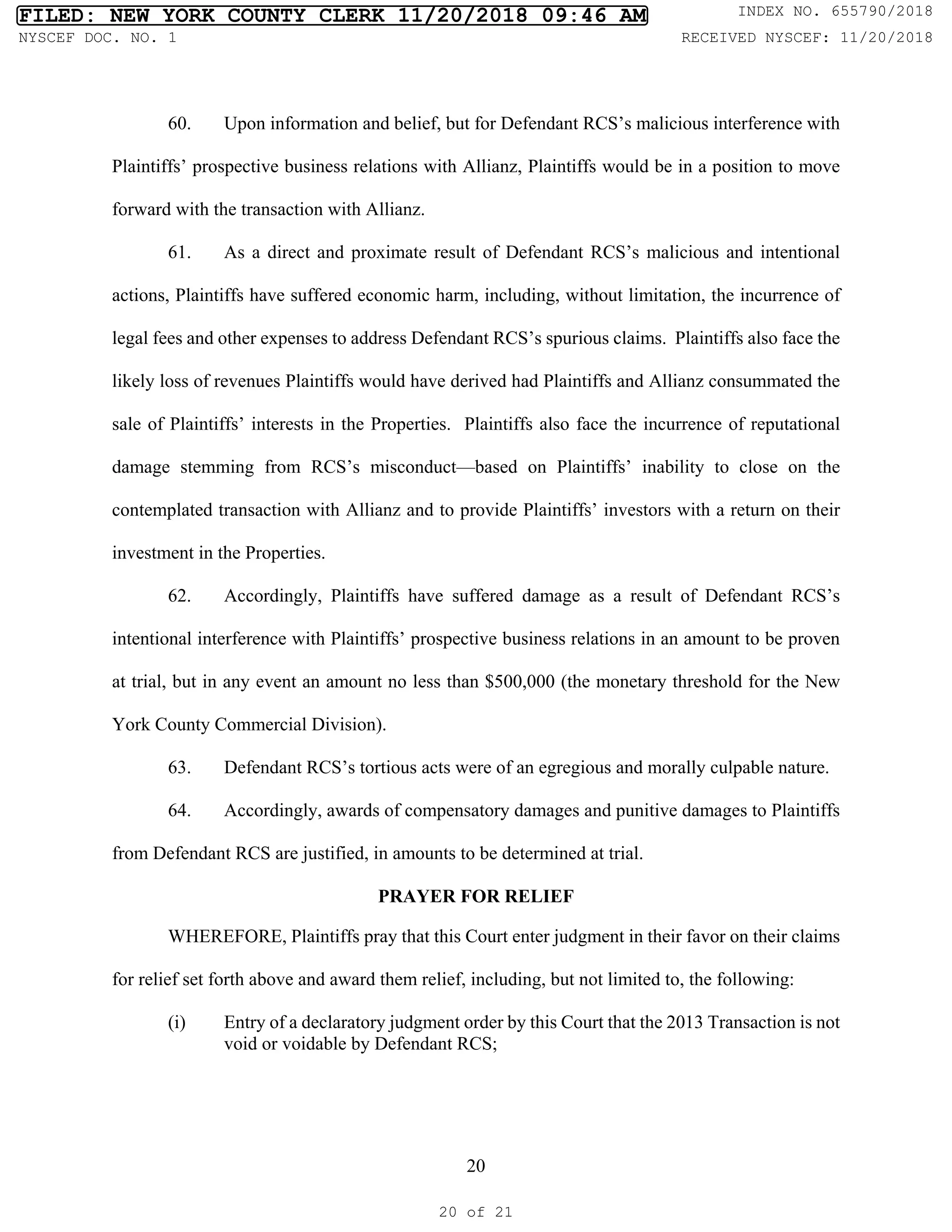 20
60. Upon information and belief, but for Defendant RCS’s malicious interference with
Plaintiffs’ prospective business relations with Allianz, Plaintiffs would be in a position to move
forward with the transaction with Allianz.
61. As a direct and proximate result of Defendant RCS’s malicious and intentional
actions, Plaintiffs have suffered economic harm, including, without limitation, the incurrence of
legal fees and other expenses to address Defendant RCS’s spurious claims. Plaintiffs also face the
likely loss of revenues Plaintiffs would have derived had Plaintiffs and Allianz consummated the
sale of Plaintiffs’ interests in the Properties. Plaintiffs also face the incurrence of reputational
damage stemming from RCS’s misconduct—based on Plaintiffs’ inability to close on the
contemplated transaction with Allianz and to provide Plaintiffs’ investors with a return on their
investment in the Properties.
62. Accordingly, Plaintiffs have suffered damage as a result of Defendant RCS’s
intentional interference with Plaintiffs’ prospective business relations in an amount to be proven
at trial, but in any event an amount no less than $500,000 (the monetary threshold for the New
York County Commercial Division).
63. Defendant RCS’s tortious acts were of an egregious and morally culpable nature.
64. Accordingly, awards of compensatory damages and punitive damages to Plaintiffs
from Defendant RCS are justified, in amounts to be determined at trial.
PRAYER FOR RELIEF
WHEREFORE, Plaintiffs pray that this Court enter judgment in their favor on their claims
for relief set forth above and award them relief, including, but not limited to, the following:
(i) Entry of a declaratory judgment order by this Court that the 2013 Transaction is not
void or voidable by Defendant RCS;
FILED: NEW YORK COUNTY CLERK 11/20/2018 09:46 AM INDEX NO. 655790/2018
NYSCEF DOC. NO. 1 RECEIVED NYSCEF: 11/20/2018
20 of 21
 