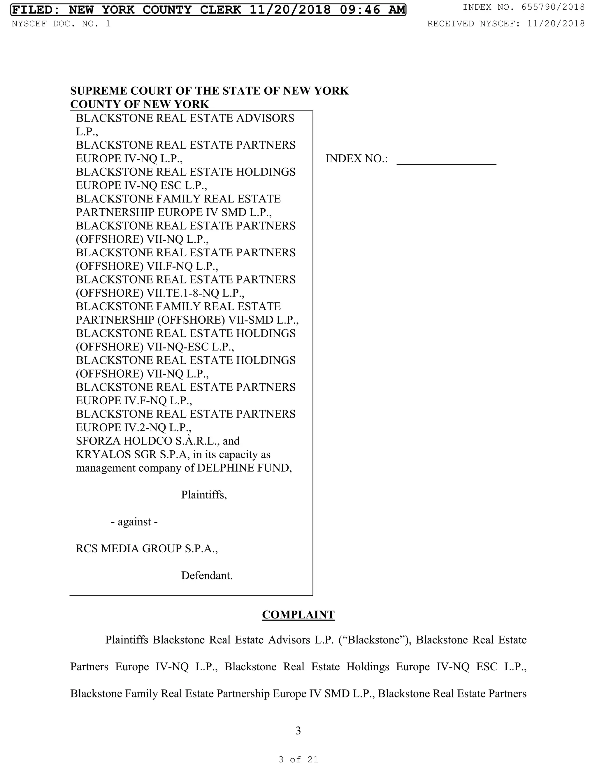 3
SUPREME COURT OF THE STATE OF NEW YORK
COUNTY OF NEW YORK
BLACKSTONE REAL ESTATE ADVISORS
L.P.,
BLACKSTONE REAL ESTATE PARTNERS
EUROPE IV-NQ L.P.,
BLACKSTONE REAL ESTATE HOLDINGS
EUROPE IV-NQ ESC L.P.,
BLACKSTONE FAMILY REAL ESTATE
PARTNERSHIP EUROPE IV SMD L.P.,
BLACKSTONE REAL ESTATE PARTNERS
(OFFSHORE) VII-NQ L.P.,
BLACKSTONE REAL ESTATE PARTNERS
(OFFSHORE) VII.F-NQ L.P.,
BLACKSTONE REAL ESTATE PARTNERS
(OFFSHORE) VII.TE.1-8-NQ L.P.,
BLACKSTONE FAMILY REAL ESTATE
PARTNERSHIP (OFFSHORE) VII-SMD L.P.,
BLACKSTONE REAL ESTATE HOLDINGS
(OFFSHORE) VII-NQ-ESC L.P.,
BLACKSTONE REAL ESTATE HOLDINGS
(OFFSHORE) VII-NQ L.P.,
BLACKSTONE REAL ESTATE PARTNERS
EUROPE IV.F-NQ L.P.,
BLACKSTONE REAL ESTATE PARTNERS
EUROPE IV.2-NQ L.P.,
SFORZA HOLDCO S.À.R.L., and
KRYALOS SGR S.P.A, in its capacity as
management company of DELPHINE FUND,
Plaintiffs,
- against -
RCS MEDIA GROUP S.P.A.,
Defendant.
INDEX NO.: _________________
COMPLAINT
Plaintiffs Blackstone Real Estate Advisors L.P. (“Blackstone”), Blackstone Real Estate
Partners Europe IV-NQ L.P., Blackstone Real Estate Holdings Europe IV-NQ ESC L.P.,
Blackstone Family Real Estate Partnership Europe IV SMD L.P., Blackstone Real Estate Partners
FILED: NEW YORK COUNTY CLERK 11/20/2018 09:46 AM INDEX NO. 655790/2018
NYSCEF DOC. NO. 1 RECEIVED NYSCEF: 11/20/2018
3 of 21
 