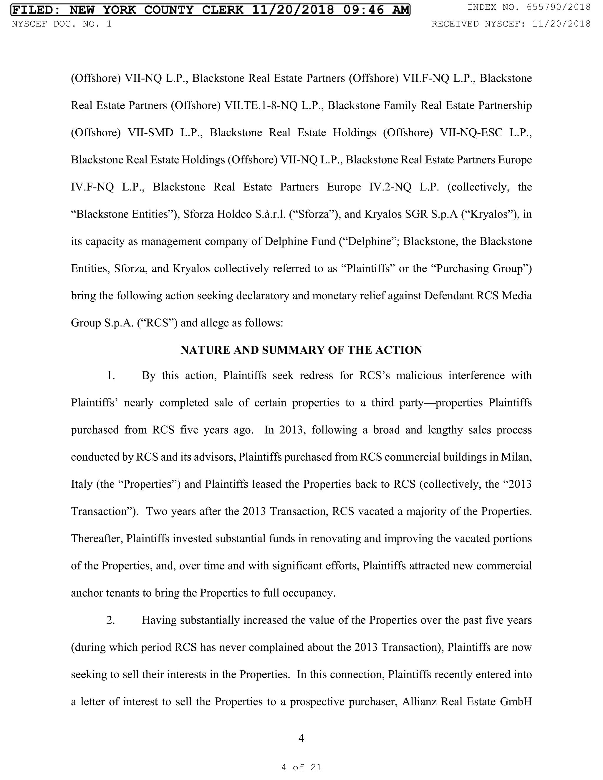 4
(Offshore) VII-NQ L.P., Blackstone Real Estate Partners (Offshore) VII.F-NQ L.P., Blackstone
Real Estate Partners (Offshore) VII.TE.1-8-NQ L.P., Blackstone Family Real Estate Partnership
(Offshore) VII-SMD L.P., Blackstone Real Estate Holdings (Offshore) VII-NQ-ESC L.P.,
Blackstone Real Estate Holdings (Offshore) VII-NQ L.P., Blackstone Real Estate Partners Europe
IV.F-NQ L.P., Blackstone Real Estate Partners Europe IV.2-NQ L.P. (collectively, the
“Blackstone Entities”), Sforza Holdco S.à.r.l. (“Sforza”), and Kryalos SGR S.p.A (“Kryalos”), in
its capacity as management company of Delphine Fund (“Delphine”; Blackstone, the Blackstone
Entities, Sforza, and Kryalos collectively referred to as “Plaintiffs” or the “Purchasing Group”)
bring the following action seeking declaratory and monetary relief against Defendant RCS Media
Group S.p.A. (“RCS”) and allege as follows:
NATURE AND SUMMARY OF THE ACTION
1. By this action, Plaintiffs seek redress for RCS’s malicious interference with
Plaintiffs’ nearly completed sale of certain properties to a third party—properties Plaintiffs
purchased from RCS five years ago. In 2013, following a broad and lengthy sales process
conducted by RCS and its advisors, Plaintiffs purchased from RCS commercial buildings in Milan,
Italy (the “Properties”) and Plaintiffs leased the Properties back to RCS (collectively, the “2013
Transaction”). Two years after the 2013 Transaction, RCS vacated a majority of the Properties.
Thereafter, Plaintiffs invested substantial funds in renovating and improving the vacated portions
of the Properties, and, over time and with significant efforts, Plaintiffs attracted new commercial
anchor tenants to bring the Properties to full occupancy.
2. Having substantially increased the value of the Properties over the past five years
(during which period RCS has never complained about the 2013 Transaction), Plaintiffs are now
seeking to sell their interests in the Properties. In this connection, Plaintiffs recently entered into
a letter of interest to sell the Properties to a prospective purchaser, Allianz Real Estate GmbH
FILED: NEW YORK COUNTY CLERK 11/20/2018 09:46 AM INDEX NO. 655790/2018
NYSCEF DOC. NO. 1 RECEIVED NYSCEF: 11/20/2018
4 of 21
 