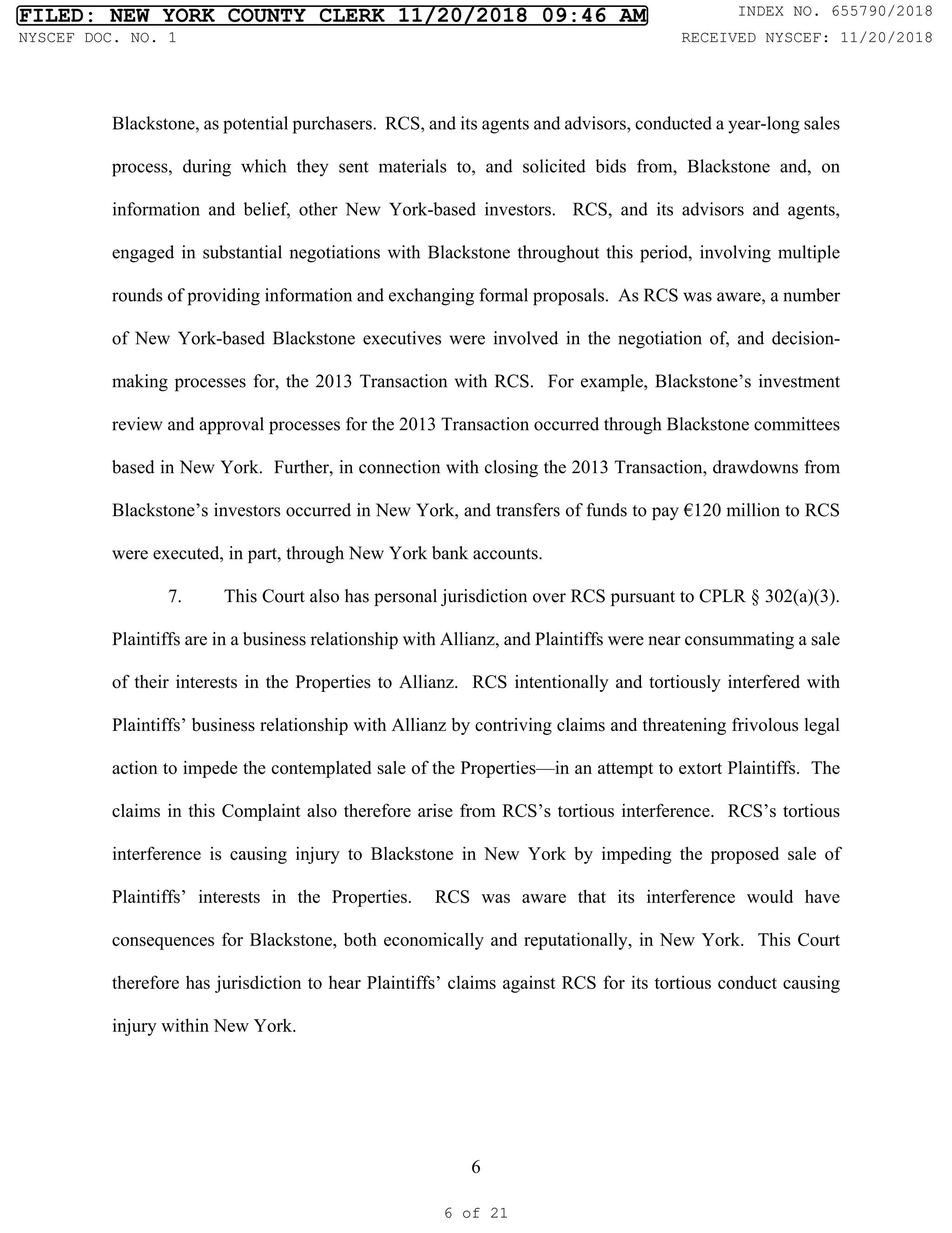 6
Blackstone, as potential purchasers. RCS, and its agents and advisors, conducted a year-long sales
process, during which they sent materials to, and solicited bids from, Blackstone and, on
information and belief, other New York-based investors. RCS, and its advisors and agents,
engaged in substantial negotiations with Blackstone throughout this period, involving multiple
rounds of providing information and exchanging formal proposals. As RCS was aware, a number
of New York-based Blackstone executives were involved in the negotiation of, and decision-
making processes for, the 2013 Transaction with RCS. For example, Blackstone’s investment
review and approval processes for the 2013 Transaction occurred through Blackstone committees
based in New York. Further, in connection with closing the 2013 Transaction, drawdowns from
Blackstone’s investors occurred in New York, and transfers of funds to pay €120 million to RCS
were executed, in part, through New York bank accounts.
7. This Court also has personal jurisdiction over RCS pursuant to CPLR § 302(a)(3).
Plaintiffs are in a business relationship with Allianz, and Plaintiffs were near consummating a sale
of their interests in the Properties to Allianz. RCS intentionally and tortiously interfered with
Plaintiffs’ business relationship with Allianz by contriving claims and threatening frivolous legal
action to impede the contemplated sale of the Properties—in an attempt to extort Plaintiffs. The
claims in this Complaint also therefore arise from RCS’s tortious interference. RCS’s tortious
interference is causing injury to Blackstone in New York by impeding the proposed sale of
Plaintiffs’ interests in the Properties. RCS was aware that its interference would have
consequences for Blackstone, both economically and reputationally, in New York. This Court
therefore has jurisdiction to hear Plaintiffs’ claims against RCS for its tortious conduct causing
injury within New York.
FILED: NEW YORK COUNTY CLERK 11/20/2018 09:46 AM INDEX NO. 655790/2018
NYSCEF DOC. NO. 1 RECEIVED NYSCEF: 11/20/2018
6 of 21
 