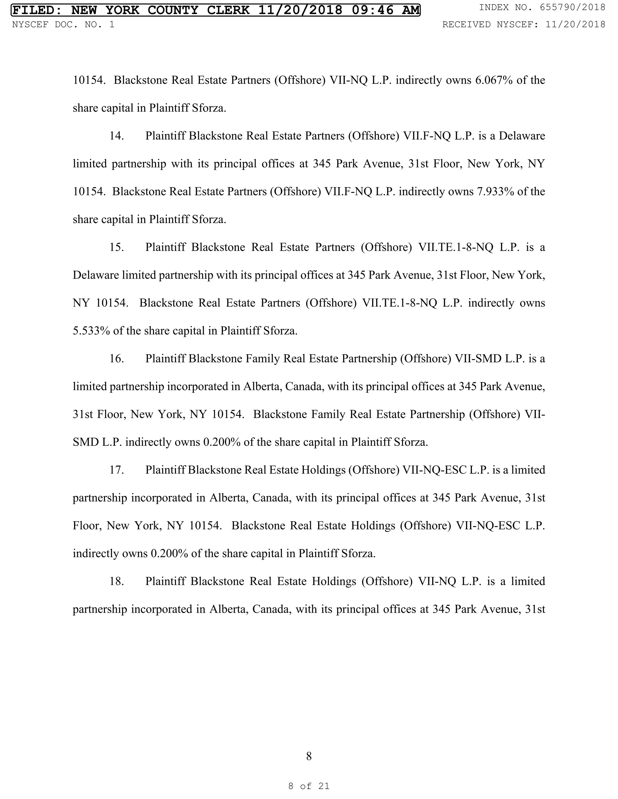 8
10154. Blackstone Real Estate Partners (Offshore) VII-NQ L.P. indirectly owns 6.067% of the
share capital in Plaintiff Sforza.
14. Plaintiff Blackstone Real Estate Partners (Offshore) VII.F-NQ L.P. is a Delaware
limited partnership with its principal offices at 345 Park Avenue, 31st Floor, New York, NY
10154. Blackstone Real Estate Partners (Offshore) VII.F-NQ L.P. indirectly owns 7.933% of the
share capital in Plaintiff Sforza.
15. Plaintiff Blackstone Real Estate Partners (Offshore) VII.TE.1-8-NQ L.P. is a
Delaware limited partnership with its principal offices at 345 Park Avenue, 31st Floor, New York,
NY 10154. Blackstone Real Estate Partners (Offshore) VII.TE.1-8-NQ L.P. indirectly owns
5.533% of the share capital in Plaintiff Sforza.
16. Plaintiff Blackstone Family Real Estate Partnership (Offshore) VII-SMD L.P. is a
limited partnership incorporated in Alberta, Canada, with its principal offices at 345 Park Avenue,
31st Floor, New York, NY 10154. Blackstone Family Real Estate Partnership (Offshore) VII-
SMD L.P. indirectly owns 0.200% of the share capital in Plaintiff Sforza.
17. Plaintiff Blackstone Real Estate Holdings (Offshore) VII-NQ-ESC L.P. is a limited
partnership incorporated in Alberta, Canada, with its principal offices at 345 Park Avenue, 31st
Floor, New York, NY 10154. Blackstone Real Estate Holdings (Offshore) VII-NQ-ESC L.P.
indirectly owns 0.200% of the share capital in Plaintiff Sforza.
18. Plaintiff Blackstone Real Estate Holdings (Offshore) VII-NQ L.P. is a limited
partnership incorporated in Alberta, Canada, with its principal offices at 345 Park Avenue, 31st
FILED: NEW YORK COUNTY CLERK 11/20/2018 09:46 AM INDEX NO. 655790/2018
NYSCEF DOC. NO. 1 RECEIVED NYSCEF: 11/20/2018
8 of 21
 