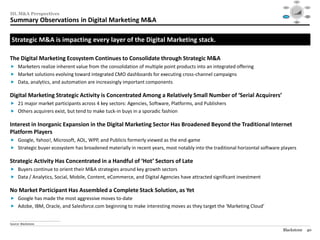 Social




                                                                                                                               Mobile                                                 Video
                                                                                                                                             $40

                                                                                                                                             $30




III. M&A Perspectives
                                                                                                                                             $20

                                                                                                                                             $10

                                                                                                                                             $0
                                                                                                                                               1995   1999     2003   2007   2012

                                                                                                                                                                                     Audience
                                                                                                                             Consolidation                                          Targeting /




Summary Observations in Digital Marketing M&A
                                                                                                                                / M&A                                                  RTB



                                                                                                                                                         Data /
                                                                                                                                                        Analytics




 Strategic M&A is impacting every layer of the Digital Marketing stack.

The Digital Marketing Ecosystem Continues to Consolidate through Strategic M&A
 Marketers realize inherent value from the consolidation of multiple point products into an integrated offering
 Market solutions evolving toward integrated CMO dashboards for executing cross-channel campaigns
 Data, analytics, and automation are increasingly important components

Digital Marketing Strategic Activity is Concentrated Among a Relatively Small Number of ‘Serial Acquirers’
 21 major market participants across 4 key sectors: Agencies, Software, Platforms, and Publishers
 Others acquirers exist, but tend to make tuck-in buys in a sporadic fashion

Interest in Inorganic Expansion in the Digital Marketing Sector Has Broadened Beyond the Traditional Internet
Platform Players
 Google, Yahoo!, Microsoft, AOL, WPP, and Publicis formerly viewed as the end-game
 Strategic buyer ecosystem has broadened materially in recent years, most notably into the traditional horizontal software players

Strategic Activity Has Concentrated in a Handful of ‘Hot’ Sectors of Late
 Buyers continue to orient their M&A strategies around key growth sectors
 Data / Analytics, Social, Mobile, Content, eCommerce, and Digital Agencies have attracted significant investment

No Market Participant Has Assembled a Complete Stack Solution, as Yet
 Google has made the most aggressive moves to-date
 Adobe, IBM, Oracle, and Salesforce.com beginning to make interesting moves as they target the ‘Marketing Cloud’

________________________________________________
Source: Blackstone.

                                                                                                                            Blackstone                                                40
 