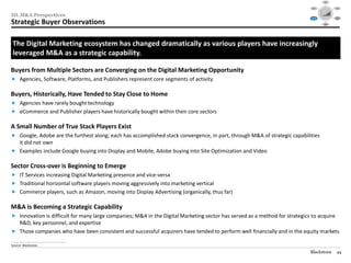 Social




                                                                                                                               Mobile                                                 Video
                                                                                                                                             $40

                                                                                                                                             $30




III. M&A Perspectives
                                                                                                                                             $20

                                                                                                                                             $10

                                                                                                                                             $0
                                                                                                                                               1995   1999     2003   2007   2012

                                                                                                                                                                                     Audience
                                                                                                                             Consolidation                                          Targeting /




Strategic Buyer Observations
                                                                                                                                / M&A                                                  RTB



                                                                                                                                                         Data /
                                                                                                                                                        Analytics




 The Digital Marketing ecosystem has changed dramatically as various players have increasingly
 leveraged M&A as a strategic capability.

Buyers from Multiple Sectors are Converging on the Digital Marketing Opportunity
 Agencies, Software, Platforms, and Publishers represent core segments of activity

Buyers, Historically, Have Tended to Stay Close to Home
 Agencies have rarely bought technology
 eCommerce and Publisher players have historically bought within their core sectors

A Small Number of True Stack Players Exist
 Google, Adobe are the furthest along; each has accomplished stack convergence, in part, through M&A of strategic capabilities
  it did not own
 Examples include Google buying into Display and Mobile, Adobe buying into Site Optimization and Video

Sector Cross-over is Beginning to Emerge
 IT Services increasing Digital Marketing presence and vice-versa
 Traditional horizontal software players moving aggressively into marketing vertical
 Commerce players, such as Amazon, moving into Display Advertising (organically, thus far)

M&A is Becoming a Strategic Capability
 Innovation is difficult for many large companies; M&A in the Digital Marketing sector has served as a method for strategics to acquire
  R&D, key personnel, and expertise
 Those companies who have been consistent and successful acquirers have tended to perform well financially and in the equity markets
________________________________________________
Source: Blackstone.

                                                                                                                             Blackstone                                               44
 