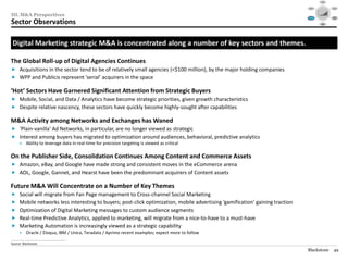 Social




                                                                                                                              Mobile                                                 Video
                                                                                                                                            $40

                                                                                                                                            $30




III. M&A Perspectives
                                                                                                                                            $20

                                                                                                                                            $10

                                                                                                                                            $0
                                                                                                                                              1995   1999     2003   2007   2012

                                                                                                                                                                                    Audience
                                                                                                                            Consolidation                                          Targeting /




Sector Observations
                                                                                                                               / M&A                                                  RTB



                                                                                                                                                        Data /
                                                                                                                                                       Analytics




 Digital Marketing strategic M&A is concentrated along a number of key sectors and themes.

The Global Roll-up of Digital Agencies Continues
 Acquisitions in the sector tend to be of relatively small agencies (<$100 million), by the major holding companies
 WPP and Publicis represent ‘serial’ acquirers in the space

‘Hot’ Sectors Have Garnered Significant Attention from Strategic Buyers
 Mobile, Social, and Data / Analytics have become strategic priorities, given growth characteristics
 Despite relative nascency, these sectors have quickly become highly-sought after capabilities

M&A Activity among Networks and Exchanges has Waned
 ‘Plain-vanilla’ Ad Networks, in particular, are no longer viewed as strategic
 Interest among buyers has migrated to optimization around audiences, behavioral, predictive analytics
       •     Ability to leverage data in real-time for precision targeting is viewed as critical

On the Publisher Side, Consolidation Continues Among Content and Commerce Assets
 Amazon, eBay, and Google have made strong and consistent moves in the eCommerce arena
 AOL, Google, Gannet, and Hearst have been the predominant acquirers of Content assets

Future M&A Will Concentrate on a Number of Key Themes
 Social will migrate from Fan Page management to Cross-channel Social Marketing
 Mobile networks less interesting to buyers; post-click optimization, mobile advertising ‘gamification’ gaining traction
 Optimization of Digital Marketing messages to custom audience segments
 Real-time Predictive Analytics, applied to marketing, will migrate from a nice-to-have to a must-have
 Marketing Automation is increasingly viewed as a strategic capability
       •     Oracle / Eloqua, IBM / Unica, Teradata / Aprimo recent examples; expect more to follow
________________________________________________
Source: Blackstone.

                                                                                                                            Blackstone                                               49
 