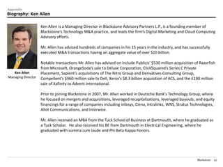 Appendix
Biography: Ken Allen

                    Ken Allen is a Managing Director in Blackstone Advisory Partners L.P., is a founding member of
                    Blackstone’s Technology M&A practice, and leads the firm’s Digital Marketing and Cloud Computing
                    Advisory efforts.

                    Mr. Allen has advised hundreds of companies in his 15 years in the industry, and has successfully
                    executed M&A transactions having an aggregate value of over $10 billion.

                    Notable transactions Mr. Allen has advised on include Publicis’ $530 million acquisition of Razorfish
                    from Microsoft, OrangeSoda’s sale to Deluxe Corporation, ClickSquared’s Series C Private
   Ken Allen        Placement, Sapient's acquisitions of The Nitro Group and Derivatives Consulting Group,
Managing Director   Compellent’s $960 million sale to Dell, Xerox's $8.3 billion acquisition of ACS, and the £190 million
                    sale of Xafinity to Advent International.

                    Prior to joining Blackstone in 2007, Mr. Allen worked in Deutsche Bank's Technology Group, where
                    he focused on mergers and acquisitions, leveraged recapitalizations, leveraged buyouts, and equity
                    financings for a range of companies including Infosys, Ciena, Intralinks, WNS, Stratus Technologies,
                    Allot Communications, and Interwise.

                    Mr. Allen received an MBA from the Tuck School of Business at Dartmouth, where he graduated as
                    a Tuck Scholar. He also received his BE from Dartmouth in Electrical Engineering, where he
                    graduated with summa cum laude and Phi Beta Kappa honors.




                                                                                                              Blackstone   52
 