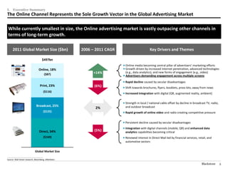 I.     Executive Summary
The Online Channel Represents the Sole Growth Vector in the Global Advertising Market

 While currently smallest in size, the Online advertising market is vastly outpacing other channels in
 terms of long-term growth.

       2011 Global Market Size ($bn)                        2006 – 2011 CAGR                         Key Drivers and Themes

                                              $497bn
                                                                                Online media becoming central pillar of advertisers’ marketing efforts
                                          Online, 18%                           Growth driven by increased Internet penetration, advanced technologies
                                                                 +14%            (e.g., data analytics), and new forms of engagement (e.g., video)
                                                   ($87)                        Advertisers demanding engagement across multiple screens

                                                                                Rapid decline caused by secular disadvantages
                                           Print, 23%             (6%)          Shift towards brochures, flyers, booklets, press kits; away from news
                                                   ($116)
                                                                                Increased integration with digital (QR, augmented reality, ambient)


                                                                                Strength in local / national cable offset by decline in broadcast TV, radio,
                                      Broadcast, 25%                             and outdoor broadcast
                                                                  2%
                                                   ($125)                       Rapid growth of online video and radio creating competitive pressure


                                                                                Persistent decline caused by secular disadvantages

                                                                                Integration with digital channels (mobile, QR) and enhanced data
                                          Direct, 34%             (5%)           analytics capabilities becoming critical
                                                   ($169)                       Renewed interest in Direct Mail led by financial services, retail, and
                                                                                 automotive sectors
                                                    ($5)
                                     Global Market Size
________________________________________________
Source: Wall Street research, Bloomberg, eMarketer.

                                                                                                                                               Blackstone       5
 