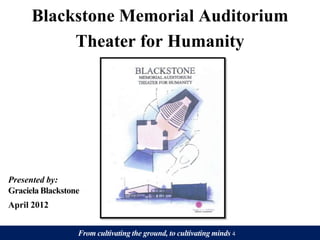 Blackstone Memorial Auditorium
           Theater for Humanity




Presented by:
Graciela Blackstone
April 2012


                  From cultivating the ground, to cultivating minds 4
 