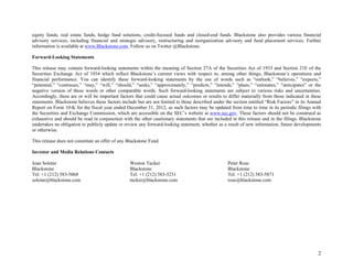 2
equity funds, real estate funds, hedge fund solutions, credit-focused funds and closed-end funds. Blackstone also provides various financial
advisory services, including financial and strategic advisory, restructuring and reorganization advisory and fund placement services. Further
information is available at www.Blackstone.com. Follow us on Twitter @Blackstone.
Forward-Looking Statements
This release may contain forward-looking statements within the meaning of Section 27A of the Securities Act of 1933 and Section 21E of the
Securities Exchange Act of 1934 which reflect Blackstone’s current views with respect to, among other things, Blackstone’s operations and
financial performance. You can identify these forward-looking statements by the use of words such as “outlook,” “believes,” “expects,”
“potential,” “continues,” “may,” “will,” “should,” “seeks,” “approximately,” “predicts,” “intends,” “plans,” “estimates,” “anticipates” or the
negative version of these words or other comparable words. Such forward-looking statements are subject to various risks and uncertainties.
Accordingly, there are or will be important factors that could cause actual outcomes or results to differ materially from those indicated in these
statements. Blackstone believes these factors include but are not limited to those described under the section entitled “Risk Factors” in its Annual
Report on Form 10-K for the fiscal year ended December 31, 2012, as such factors may be updated from time to time in its periodic filings with
the Securities and Exchange Commission, which are accessible on the SEC’s website at www.sec.gov. These factors should not be construed as
exhaustive and should be read in conjunction with the other cautionary statements that are included in this release and in the filings. Blackstone
undertakes no obligation to publicly update or review any forward-looking statement, whether as a result of new information, future developments
or otherwise.
This release does not constitute an offer of any Blackstone Fund.
Investor and Media Relations Contacts
Joan Solotar
Blackstone
Tel: +1 (212) 583-5068
solotar@blackstone.com
Weston Tucker
Blackstone
Tel: +1 (212) 583-5231
tucker@blackstone.com
Peter Rose
Blackstone
Tel: +1 (212) 583-5871
rose@blackstone.com
 
