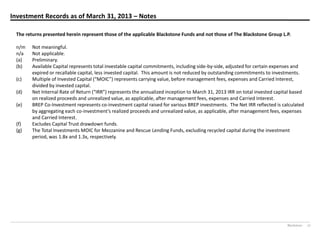 Blackstone 27
Investment Records as of March 31, 2013 – Notes
The returns presented herein represent those of the applicable Blackstone Funds and not those of The Blackstone Group L.P.
n/m Not meaningful.
n/a Not applicable.
(a) Preliminary.
(b) Available Capital represents total investable capital commitments, including side-by-side, adjusted for certain expenses and
expired or recallable capital, less invested capital. This amount is not reduced by outstanding commitments to investments.
(c) Multiple of  Invested  Capital  (“MOIC”)  represents  carrying  value,  before  management  fees,  expenses  and  Carried  Interest,  
divided by invested capital.
(d) Net Internal  Rate  of  Return  (“IRR”)  represents  the  annualized  inception  to  March 31, 2013 IRR on total invested capital based
on realized proceeds and unrealized value, as applicable, after management fees, expenses and Carried Interest.
(e) BREP Co-Investment represents co-investment capital raised for various BREP investments. The Net IRR reflected is calculated
by aggregating each co-investment’s  realized  proceeds  and  unrealized  value,  as  applicable,  after  management  fees,  expenses  
and Carried Interest.
(f) Excludes Capital Trust drawdown funds.
(g) The Total Investments MOIC for Mezzanine and Rescue Lending Funds, excluding recycled capital during the investment
period, was 1.8x and 1.3x, respectively.
 