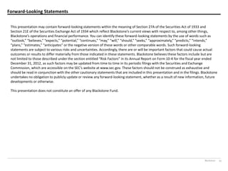 Blackstone 33
Forward-Looking Statements
This presentation may contain forward-looking statements within the meaning of Section 27A of the Securities Act of 1933 and
Section  21E  of  the  Securities  Exchange  Act  of  1934  which  reflect  Blackstone’s  current  views  with  respect  to,  among  other  things,
Blackstone’s  operations  and  financial  performance.  You  can  identify  these  forward-looking statements by the use of words such as
“outlook,”  “believes,”  “expects,”  “potential,”  “continues,”  “may,”  “will,”  “should,”  “seeks,”  “approximately,”  “predicts,”  “intends,”  
“plans,”  “estimates,”  “anticipates”  or  the  negative  version  of  these  words  or  other  comparable  words.  Such  forward-looking
statements are subject to various risks and uncertainties. Accordingly, there are or will be important factors that could cause actual
outcomes or results to differ materially from those indicated in these statements. Blackstone believes these factors include but are
not  limited  to  those  described  under  the  section  entitled  “Risk  Factors”  in  its  Annual  Report  on  Form  10-K for the fiscal year ended
December 31, 2012, as such factors may be updated from time to time in its periodic filings with the Securities and Exchange
Commission,  which  are  accessible  on  the  SEC’s  website  at  www.sec.gov.  These  factors  should  not  be  construed  as  exhaustive  and
should be read in conjunction with the other cautionary statements that are included in this presentation and in the filings. Blackstone
undertakes no obligation to publicly update or review any forward-looking statement, whether as a result of new information, future
developments or otherwise.
This presentation does not constitute an offer of any Blackstone Fund.
 